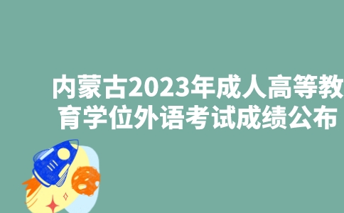 内蒙古2023年成人高等教育学士学位外语考试成绩6月15日公布